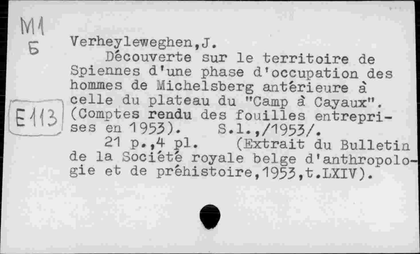 ﻿Ml
Б
г-—--
Elß
V erheyleweghen,J.
Découverte sur le territoire de Spiennes d'une phase d’occupation des hommes de Michelsberg antérieure à celle du plateau du "Camp à Cayaux". (Comptes rendu des fouilles entreprises en 1953). S.1.,/1953/.
21 p.,4 pl. (Extrait du Bulletin de la Société royale belge d'anthropologie et de préhistoire,1953,t.LXIV).